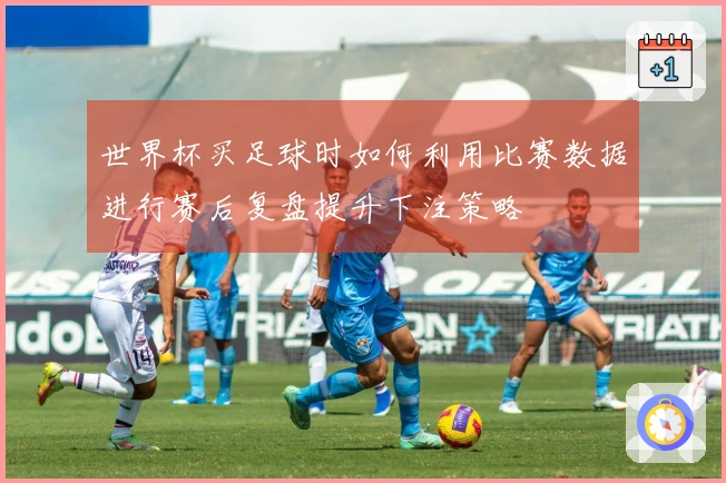 世界杯买足球时如何利用比赛数据进行赛后复盘提升下注策略